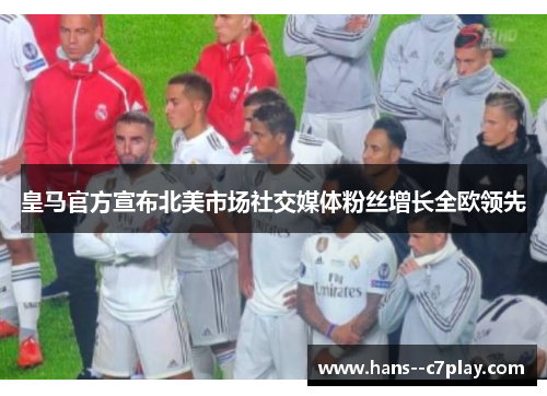 皇马官方宣布北美市场社交媒体粉丝增长全欧领先 皇马官方宣布北美市场社交媒体粉丝增长全欧领先