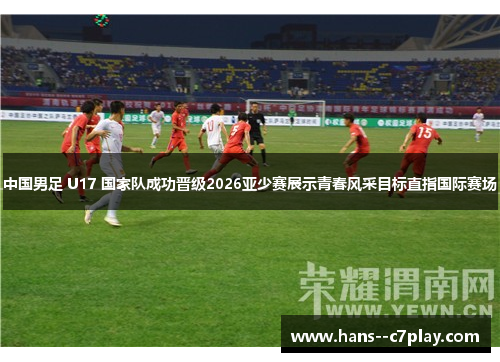 中国男足 U17 国家队成功晋级2026亚少赛展示青春风采目标直指国际赛场