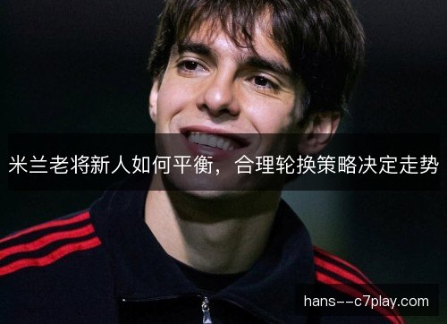 米兰老将新人如何平衡，合理轮换策略决定走势
